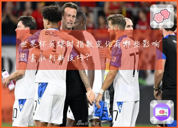 世界杯买球时指数变化有哪些影响因素和判断技巧？