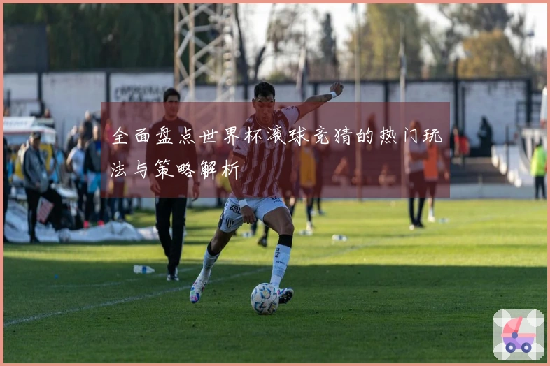 全面盘点世界杯滚球竞猜的热门玩法与策略解析